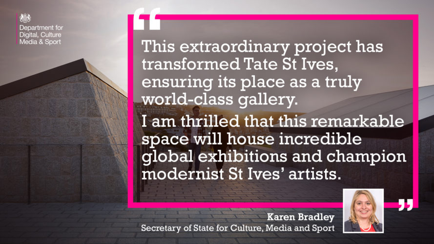 This extraordinary project has transformed Tate St Ives, ensuring its place as a truly world-class gallery.I am thrilled that this remarkable space will house incredible global exhibitions and champion modernist St Ives’ artists. Karen Bradley Secretary of State for Culture, Media and Sport